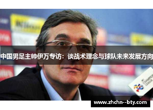 中国男足主帅伊万专访:谈战术理念与球队未来发展方向 中国男足主帅伊万专访:谈战术理念与球队未来发展方向