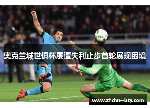 奥克兰城世俱杯屡遭失利止步首轮展现困境 奥克兰城世俱杯屡遭失利止步首轮展现困境