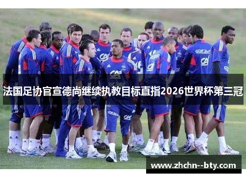 法国足协官宣德尚继续执教目标直指2026世界杯第三冠 法国足协官宣德尚继续执教目标直指2026世界杯第三冠