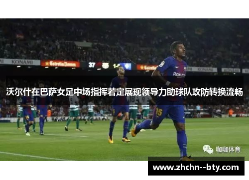 沃尔什在巴萨女足中场指挥若定展现领导力助球队攻防转换流畅